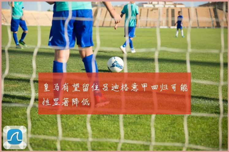 皇马有望留住吕迪格意甲回归可能性显著降低