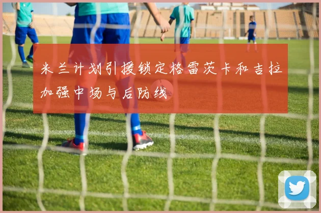 米兰计划引援锁定格雷茨卡和吉拉加强中场与后防线